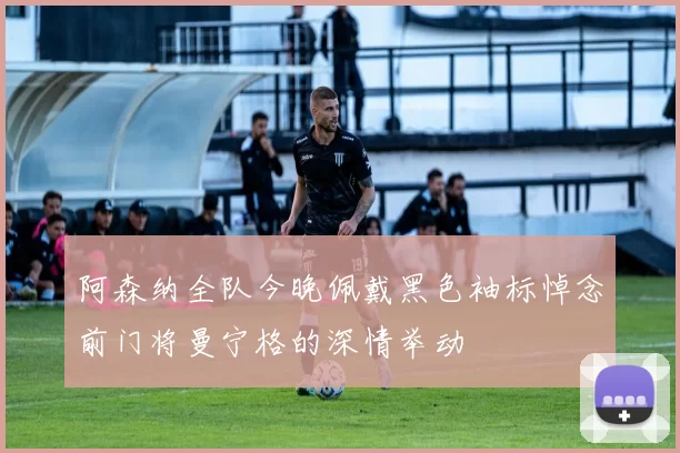 阿森纳全队今晚佩戴黑色袖标悼念前门将曼宁格的深情举动