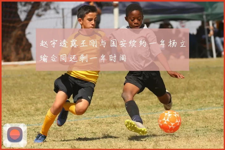 赵宇透露王刚与国安续约一年杨立瑜合同还剩一年时间