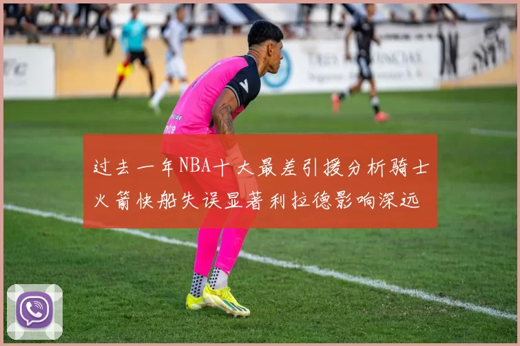 过去一年NBA十大最差引援分析骑士火箭快船失误显著利拉德影响深远