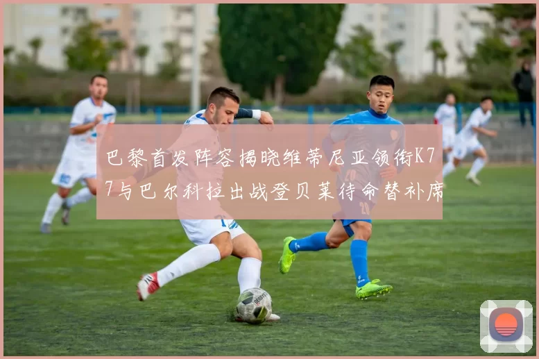 巴黎首发阵容揭晓维蒂尼亚领衔K77与巴尔科拉出战登贝莱待命替补席