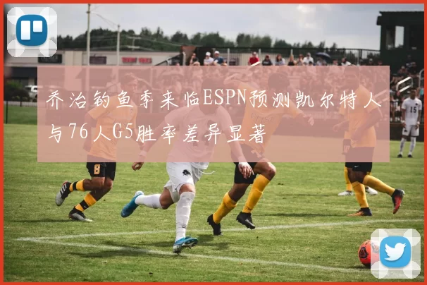 乔治钓鱼季来临ESPN预测凯尔特人与76人G5胜率差异显著