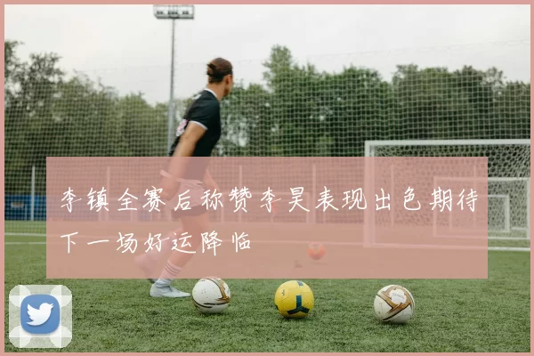 李镇全赛后称赞李昊表现出色期待下一场好运降临