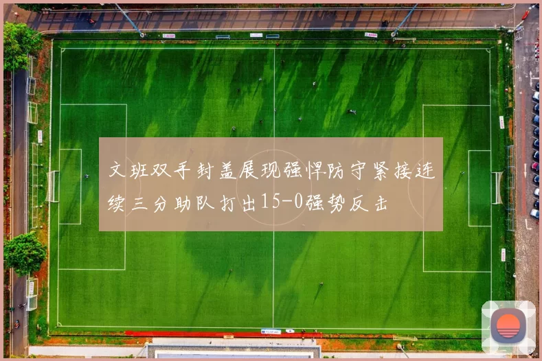 文班双手封盖展现强悍防守紧接连续三分助队打出15-0强势反击
