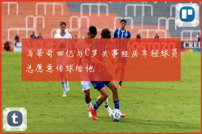 马蒂奇回忆与C罗共事经历年轻球员总愿意传球给他